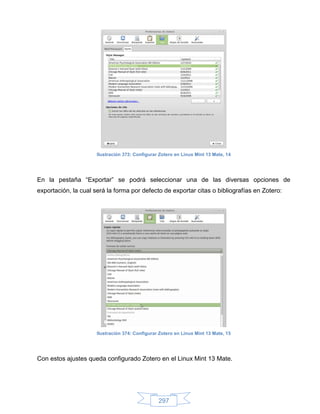 Ilustración 373: Configurar Zotero en Linux Mint 13 Mate, 14




En la pestaña “Exportar” se podrá seleccionar una de las diversas opciones de
exportación, la cual será la forma por defecto de exportar citas o bibliografías en Zotero:




                      Ilustración 374: Configurar Zotero en Linux Mint 13 Mate, 15




Con estos ajustes queda configurado Zotero en el Linux Mint 13 Mate.




                                                 297
 