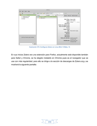 Ilustración 375: Configurar Zotero en Linux Mint 13 Mate, 16




En sus inicios Zotero era una extensión para Firefox, actualmente está disponible también
para Safari y Chrome, se ha elegido instalarlo en Chrome pues es el navegador que se
usa con más regularidad, para ello se dirige a la sección de descargas de Zotero.org y se
mostrará la siguiente pantalla:




                                                 298
 