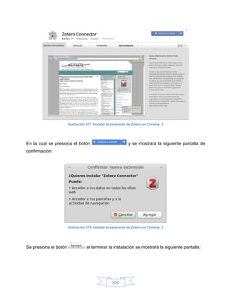 Ilustración 377: Instalar la extensión de Zotero en Chrome, 2




En la cual se presiona el botón                              y se mostrará la siguiente pantalla de
confirmación:




                       Ilustración 378: Instalar la extensión de Zotero en Chrome, 3




Se presiona el botón              al terminar la instalación se mostrará la siguiente pantalla:




                                                   300
 