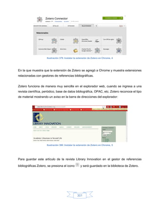 Ilustración 379: Instalar la extensión de Zotero en Chrome, 4




En la que muestra que la extensión de Zotero se agregó a Chrome y muestra extensiones
relacionadas con gestores de referencias bibliográficas.


Zotero funciona de manera muy sencilla en el explorador web, cuando se ingresa a una
revista científica, periódico, base de datos bibliográfica, OPAC, etc. Zotero reconoce el tipo
de material mostrando un aviso en la barra de direcciones del explorador:




                     Ilustración 380: Instalar la extensión de Zotero en Chrome, 5




Para guardar este artículo de la revista Library Innovation en el gestor de referencias

bibliográficas Zotero, se presiona el icono         y será guardado en la biblioteca de Zotero.




                                                 301
 