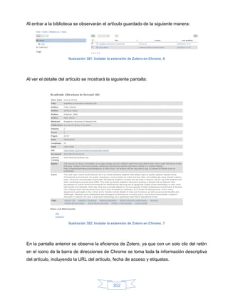 Al entrar a la biblioteca se observarán el artículo guardado de la siguiente manera:




                      Ilustración 381: Instalar la extensión de Zotero en Chrome, 6




Al ver el detalle del artículo se mostrará la siguiente pantalla:




                      Ilustración 382: Instalar la extensión de Zotero en Chrome, 7




En la pantalla anterior se observa la eficiencia de Zotero, ya que con un solo clic del ratón
en el icono de la barra de direcciones de Chrome se toma toda la información descriptiva
del artículo, incluyendo la URL del artículo, fecha de acceso y etiquetas.




                                                  302
 