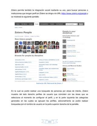 Zotero permite también la integración social mediante su uso, para buscar personas o
instituciones que tengan perfil en Zotero se dirige a la URL https://www.zotero.org/people y
se mostrará la siguiente pantalla:




                              Ilustración 383: Red social de Zotero, 1




En la cual se podrá realizar una búsqueda de personas por áreas de interés, Zotero
muestra del lado derecho perfiles de usuario que coinciden con las áreas que se
selecciona al momento de configurar el perfil, y en la parte izquierda las categorías
generales en las cuales se agrupan los perfiles, adicionalmente se podrá realizar
búsquedas por el nombre de usuario en la parte superior derecha de la pantalla.




                                               303
 