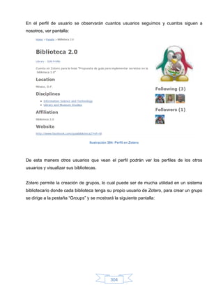En el perfil de usuario se observarán cuantos usuarios seguimos y cuantos siguen a
nosotros, ver pantalla:




                                  Ilustración 384: Perfil en Zotero




De esta manera otros usuarios que vean el perfil podrán ver los perfiles de los otros
usuarios y visualizar sus bibliotecas.


Zotero permite la creación de grupos, lo cual puede ser de mucha utilidad en un sistema
bibliotecario donde cada biblioteca tenga su propio usuario de Zotero, para crear un grupo
se dirige a la pestaña “Groups” y se mostrará la siguiente pantalla:




                                                304
 