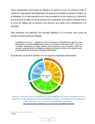 última característica mencionada por Margaix me parece el punto de partida de todo el
cambio en la percepción del bibliotecario por parte de la sociedad en general. Es decir, en
la biblioteca 2.0 lo más importante es la nueva concepción de los usuarios y la interacción
que se tendrá con ellos, la cual se propicia con la aplicación de la actitud y filosofía 2.0 en
la forma de trabajo que se permea a los servicios que presta como bibliotecarios a la
sociedad.


Para establecer una definición del concepto biblioteca 2.0 se tomará como punto de
partida la proporcionada por Margaix:


          La biblioteca 2.0 es la “…aplicación de las tecnologías y la filosofía de la web 2.0 a las
          colecciones y servicios bibliotecarios, tanto en un entorno virtual como real”41 a lo cual
          se añade, empleando un nuevo sistema de comunicación con el usuario y entre los
          usuarios, aprovechando la inteligencia colectiva derivada de dicha comunicación para
          el enriquecimiento de nuestros productos informativos.


En la famosa “rueda de la biblioteca 2.0” se resume lo explicado anteriormente:




 Ilustración 1: Elementos básicos de la Biblioteca 2.0. Fuente: MARGAIX Arnal, Dídac. “Conceptos de web 2.0 y
     biblioteca 2.0: origen, definiciones y retos para las bibliotecas actuales”. En: El profesional de la información,
                        2007, marzo-abril, v. 16, n. 2, p. 101. Consulta [23/05/2011] Disponible en:
                      http://www.elprofesionaldelainformacion.com/contenidos/2007/marzo/02.pdf




41
     ídem.


                                                            26
 