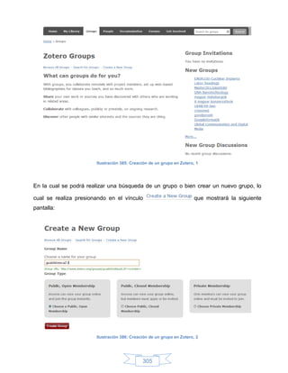 Ilustración 385: Creación de un grupo en Zotero, 1




En la cual se podrá realizar una búsqueda de un grupo o bien crear un nuevo grupo, lo

cual se realiza presionando en el vínculo                              que mostrará la siguiente
pantalla:




                       Ilustración 386: Creación de un grupo en Zotero, 2




                                             305
 