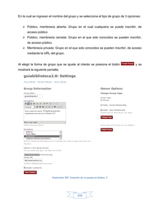 En la cual se ingresan el nombre del grupo y se selecciona el tipo de grupo de 3 opciones:


    Público, membresía abierta: Grupo en el cual cualquiera se puede inscribir, de
      acceso público
    Público, membresía cerrada: Grupo en el que solo conocidos se pueden inscribir,
      de acceso público
    Membresía privada: Grupo en el que solo conocidos se pueden inscribir, de acceso
      mediante la URL del grupo.


Al elegir la forma de grupo que se ajuste al interés se presiona el botón             y se
mostrará la siguiente pantalla:




                          Ilustración 387: Creación de un grupo en Zotero, 3




                                                306
 