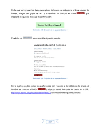 En la cual se ingresan los datos descriptivos del grupo, se selecciona el área o áreas de
interés, imagen del grupo, la URL y al terminar se presiona el botón                    que
mostrará el siguiente mensaje de confirmación:




                         Ilustración 388: Creación de un grupo en Zotero, 4




En el vínculo            se mostrará la siguiente pantalla:




                         Ilustración 389: Creación de un grupo en Zotero, 5




En la cual se podrán editar las preferencias con respecto a la biblioteca del grupo, al
terminar se presiona el botón               y el grupo estará listo para ser usado en la URL
http://www.zotero.org/groups/guiabiblioteca2.0 que mostrará la siguiente pantalla:




                                               307
 