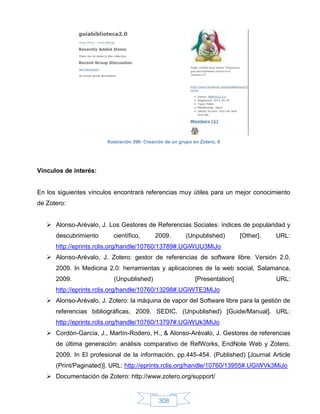 Ilustración 390: Creación de un grupo en Zotero, 6




Vínculos de interés:


En los siguientes vínculos encontrará referencias muy útiles para un mejor conocimiento
de Zotero:


    Alonso-Arévalo, J. Los Gestores de Referencias Sociales: índices de popularidad y
      descubrimiento      científico,        2009.        (Unpublished)        [Other].   URL:
      http://eprints.rclis.org/handle/10760/13789#.UGiWUU3MiJo
    Alonso-Arévalo, J. Zotero: gestor de referencias de software libre. Versión 2.0,
      2009. In Medicina 2.0: herramientas y aplicaciones de la web social, Salamanca,
      2009.               (Unpublished)                       [Presentation]              URL:
      http://eprints.rclis.org/handle/10760/13298#.UGiWTE3MiJo
    Alonso-Arévalo, J. Zotero: la máquina de vapor del Software libre para la gestión de
      referencias bibliográficas, 2009. SEDIC. (Unpublished) [Guide/Manual]. URL:
      http://eprints.rclis.org/handle/10760/13797#.UGiWUk3MiJo
    Cordón-García, J., Martín-Rodero, H., & Alonso-Arévalo, J. Gestores de referencias
      de última generación: análisis comparativo de RefWorks, EndNote Web y Zotero,
      2009. In El profesional de la información. pp.445-454. (Published) [Journal Article
      (Print/Paginated)]. URL: http://eprints.rclis.org/handle/10760/13955#.UGiWVk3MiJo
    Documentación de Zotero: http://www.zotero.org/support/


                                              308
 