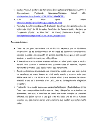  Esteban Frutos, I. Gestores de Referencias Bibliográficas: grandes aliados, 2007. In
     @bsysnet.com.         (Published)       [Newspaper/Magazine          Article].    URL:
     http://eprints.rclis.org/handle/10760/10820#.UGiWRk3MiJo
   Guía             de             inicio           rápido          en               Zotero:
     http://www.zotero.org/support/es/guia_rapida_de_inicio
   Tramullas, J., & Giménez López, M. Evaluación de software libre para la gestión de
     bibliografía, 2007. In IX Jornadas Españolas de Documentación, Santiago de
     Compostela (Spain), 10 May 2007. (In Press) [Conference Paper]. URL:
     http://eprints.rclis.org/handle/10760/11849#.UGiWSU3MiJo


Recomendaciones:


   Zotero es una gran herramienta que no ha sido explotada por las bibliotecas
     universitarias, es de especial utilidad en las áreas de selección y adquisiciones,
     procesos técnicos e investigación en general, además de que puede ser un gran
     aliado en el servicio de referencias bibliográficas.
   Si se explotan adecuadamente sus características sociales, que incluyen el servicio
     de RSS tanto por toda la biblioteca como por colecciones en particular, se podrá
     incrementar el nivel de uso y aceptación de esta herramienta.
   Zotero puede ser una gran excusa para implementar cursos sobre uso, sobre todo a
     los estudiantes de nuevo ingreso en nivel medio superior y superior, este curso
     podría darse una o dos veces al año y en el mismo puede incluirse un capítulo
     dedicado al uso de la biblioteca y del OPAC, con su correspondiente integración
     con Zotero.
   Finalmente, no se tendrá que pensar que por las facilidades y flexibilidad que brinda
     Zotero para manejar diferentes formatos de citas y bibliografías no se tendrán que
     aprenderlos, sino todo lo contrario, se tendrá que saber manejar los diferentes
     formatos para poder explicar el uso que se le da a cada uno de ellos a nuestros
     usuarios, y de esta manera darles una herramienta que puedan aprovechar mucho
     mejor.




                                             309
 