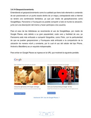 3.4.14 Geoposicionamiento
Entendiendo el geoposicionamiento como la cualidad que tiene todo elemento o contenido
de ser posicionado en un punto exacto dentro de un mapa y extrapolando esto a internet
se tendrá una combinación fantástica, ya que por medio de geoaplicaciones como
GoogleMaps, Panoramio o Foursquare es posible compartir a todo el mundo la ubicación,
junto con una descripción del mismo y hacer partícipes a los usuarios.


Para el caso de las bibliotecas se recomienda el uso de GoogleMaps, por medio de
Google Places, esto debido a su gran popularidad, costo cero y facilidad de uso, ya
Panoramio está más enfocado a compartir fotografías, como Flickr, con la particularidad
de que se pueden geoposicionar y Foursquare está enfocado a la compartición de la
ubicación de manera móvil y constante, por lo cual el uso del celular del tipo Phone,
Android o BlackBerry es un requisito indispensable.


Para entrar en Google Places se ingresa en la URL que mostrará la siguiente pantalla:




                             Ilustración 391: Uso de Google Places, 1




                                              310
 