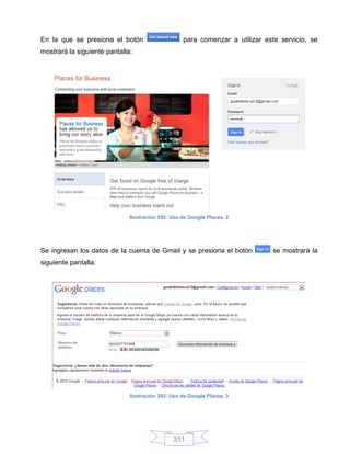 En la que se presiona el botón                     para comenzar a utilizar este servicio, se
mostrará la siguiente pantalla:




                              Ilustración 392: Uso de Google Places, 2




Se ingresan los datos de la cuenta de Gmail y se presiona el botón             se mostrará la
siguiente pantalla:




                              Ilustración 393: Uso de Google Places, 3




                                               311
 