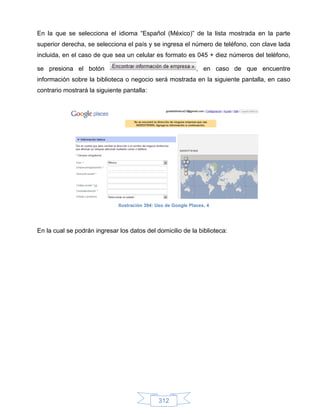 En la que se selecciona el idioma “Español (México)” de la lista mostrada en la parte
superior derecha, se selecciona el país y se ingresa el número de teléfono, con clave lada
incluida, en el caso de que sea un celular es formato es 045 + diez números del teléfono,

se presiona el botón                                            , en caso de que encuentre
información sobre la biblioteca o negocio será mostrada en la siguiente pantalla, en caso
contrario mostrará la siguiente pantalla:




                              Ilustración 394: Uso de Google Places, 4




En la cual se podrán ingresar los datos del domicilio de la biblioteca:




                                               312
 