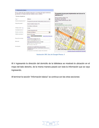 Ilustración 395: Uso de Google Places, 5




Al ir ingresando la dirección del domicilio de la biblioteca se mostrará la ubicación en el
mapa del lado derecho, de la misma manera pasará con toda la información que se vaya
ingresando.


Al terminar la sección “Información básica” se continua con las otras secciones:




                                              313
 