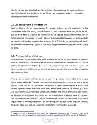 Siendo los tres ejes: la actitud, las herramientas y los aportes de los usuarios, lo que
permite hablar de una biblioteca 2.0 en forma y en constante evolución, con más y
mejores productos informativos.



2.2 Los servicios de la biblioteca 2.0
Con la difusión de las herramientas 2.0 somos testigos de una revolución de las
actividades de la vida diaria, y las bibliotecas no son inmunes a este cambio, es por ello
que se han dado a la tarea de incursionar en el uso de estas herramientas para el
fortalecimiento, innovación y creación de nuevos servicios bibliotecarios, en este apartado
se mencionarán cuáles son estas herramientas de la Web 2.0 y su aplicación en el mundo
bibliotecario, mencionando ejemplos concretos que pueden ser interpretados como “casos
de éxito”.



2.2.1 Redes sociales y bibliotecas
Anteriormente, se mencionó a las redes sociales dentro de las tecnologías de segundo
nivel, en esta ocasión se adentrará más en este mundo que ha resultado ser uno de los
más revolucionarios en la forma de comunicarse, inclusive con personas con las cuales en
otras condiciones difícilmente se tendría contacto, siendo esta una de las principales
razones de su éxito.


Una red social puede definirse como un grupo de personas relacionadas entre sí, que
como señala Wikipedia42, puede representarse analíticamente en forma de uno o varios
grafos, donde los nodos representan individuos (a veces denominados actores) y las
aristas representan las relaciones entre ellos. Antes de la aparición de internet, y la Web
2.0 específicamente, estás redes sociales se limitaban a la familia, compañeros de trabajo,
de escuela, de actividades deportivas, etc., en la actualidad es posible estar en contacto
con personas que se localizan a cientos o miles de kilómetros, con las cuales se comparte
algún interés o actividad en común y sin embargo puede ser que nunca tenga un contacto
físico con ellas, todo esto se encuentra en constante movimiento y evolución.


42
   WIKIPEDIA, 2012c. Red social [En línea]. S.l.: Wikimedia Foundation, Inc. [Consulta 16 junio 2012].
Disponible en: http://es.wikipedia.org/w/index.php?title=Red_social&oldid=58563694 Version ID: 58563694


                                                  27
 