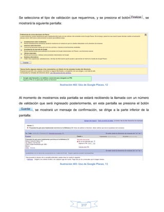 Se selecciona el tipo de validación que requerimos, y se presiona el botón           , se
mostrará la siguiente pantalla:




                              Ilustración 402: Uso de Google Places, 12




Al momento de mostrarnos esta pantalla se estará recibiendo la llamada con un número
de validación que será ingresado posteriormente, en esta pantalla se presiona el botón

            , se mostrará un mensaje de confirmación, se dirige a la parte inferior de la
pantalla:




                              Ilustración 403: Uso de Google Places, 13




                                                317
 