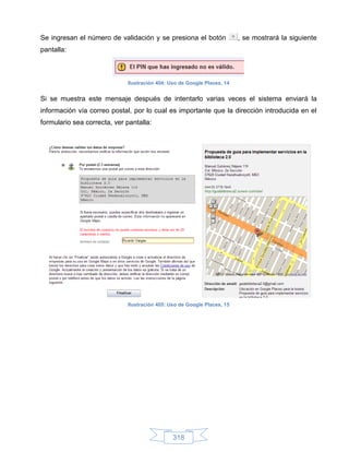Se ingresan el número de validación y se presiona el botón               , se mostrará la siguiente
pantalla:



                             Ilustración 404: Uso de Google Places, 14


Si se muestra este mensaje después de intentarlo varias veces el sistema enviará la
información vía correo postal, por lo cual es importante que la dirección introducida en el
formulario sea correcta, ver pantalla:




                             Ilustración 405: Uso de Google Places, 15




                                               318
 