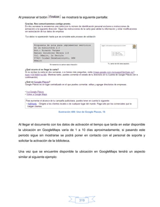 Al presionar el botón              se mostrará la siguiente pantalla:




                                Ilustración 406: Uso de Google Places, 16




Al llegar el documento con los datos de activación el tiempo que tarda en estar disponible
la ubicación en GoogleMaps varía de 1 a 10 días aproximadamente, si pasando este
periodo sigue sin mostrarse se podrá poner en contacto con el personal de soporte y
solicitar la activación de la biblioteca.


Una vez que se encuentre disponible la ubicación en GoogleMaps tendrá un aspecto
similar al siguiente ejemplo:




                                                  319
 