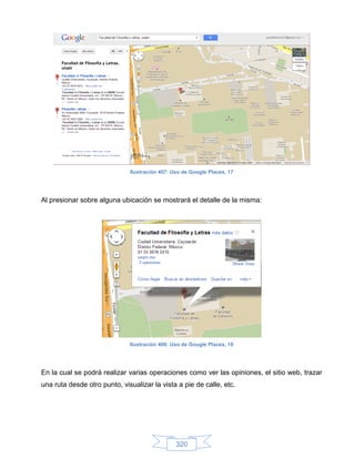 Ilustración 407: Uso de Google Places, 17




Al presionar sobre alguna ubicación se mostrará el detalle de la misma:




                              Ilustración 408: Uso de Google Places, 18




En la cual se podrá realizar varias operaciones como ver las opiniones, el sitio web, trazar
una ruta desde otro punto, visualizar la vista a pie de calle, etc.




                                                320
 