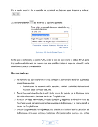 En la parte superior de la pantalla se mostrará los botones para imprimir y enlazar:




Al presionar el botón      se mostrará la siguiente pantalla:




                             Ilustración 409: Uso de Google Places, 19




En la que se selecciona la casilla “URL corta” o bien se selecciona el código HTML para
ingresarlo en el sitio web, de manera que sea posible mostrar el mapa de ubicación en la
sección de contacto u otra sección.


Recomendaciones:


    Al momento de seleccionar el servicio a utilizar es conveniente tener en cuenta los
      siguientes aspectos:
          o Posibilidades de personalización, sencillez, calidad, posibilidad de insertar el
             mapa en otros servicios web, etc.
    Tomar buenas fotografías tanto del interior como del exterior de la biblioteca para
      incluirlas al momento de darse de alta en Google Places.
    Realizar un video introductorio, de corta duración y disponible a través del canal de
      YouTube servirá para promocionar los servicios de la biblioteca, y el mismo canal, a
      través de Google Places.
    Utilizar Google Places y GoogleMaps para ofrecer al usuario no sólo la ubicación de
      la biblioteca, sino guías turísticas, históricas, información sobre eventos, etc., en las




                                               321
 