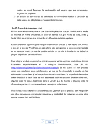 cuales se podrá favorecer la participación del usuario con sus comentarios,
      sugerencias y aportes.
    En el caso de ser una red de bibliotecas es conveniente mostrar la ubicación de
      cada una de las bibliotecas en mapas independientes.



3.4.15 Comunicándonos por chat
El chat es un sistema mediante el cual dos o más personas pueden comunicarse a través
de Internet, en forma simultánea, es decir en tiempo real, por medio de texto, audio y
hasta video, sin importar si se encuentra en diferentes ciudades o países.


Existen diferentes opciones para integrar un servicio de chat en la web hecha con Joomla!
o bien en el blog de WordPress, en este último sólo será posible si se encuentra instalado
en un servidor propio, ya que la versión gratuita no permite la instalación de todos los
plugins disponibles para WordPress.


Para integrar un chat en Joomla! se podrán encontrar varias opciones en el sitio de Joomla
Extensions,   específicamente   en      la   categoría   Communication,      cuya   URL   es:
(http://extensions.joomla.org/extensions/communication) de las cuales se han probado
varias con resultados poco satisfactorios, ya que se ha descartado la prueba de las
extensiones comerciales y se han probado las no comerciales, la mayoría de las cuales
están enfocadas a crear salas de chat destinadas a que los usuarios chateen entre ellos,
algunos otros no están disponibles para la versión 2.5 de Joomla! y algunos otros no
ofrecen integración con otros servicios de mensajería instantánea.


Uno de las pocas extensiones disponibles para Joomla! que es gratuita, con integración
con otros servicios de mensajería instantánea y posibilidad de instalarse en otros sitios
web de manera fácil es ClickDesk.




                                             322
 
