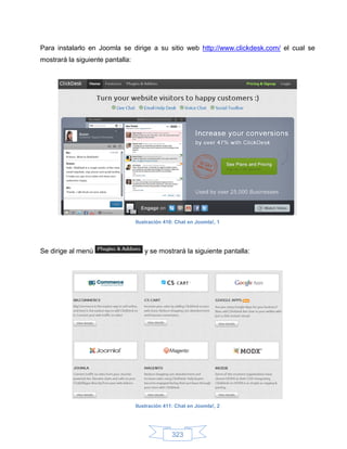 Para instalarlo en Joomla se dirige a su sitio web http://www.clickdesk.com/ el cual se
mostrará la siguiente pantalla:




                                  Ilustración 410: Chat en Joomla!, 1




Se dirige al menú                    y se mostrará la siguiente pantalla:




                                  Ilustración 411: Chat en Joomla!, 2




                                                 323
 