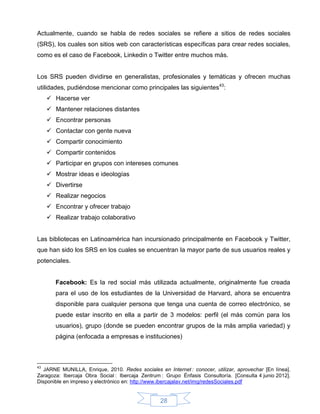 Actualmente, cuando se habla de redes sociales se refiere a sitios de redes sociales
(SRS), los cuales son sitios web con características específicas para crear redes sociales,
como es el caso de Facebook, Linkedin o Twitter entre muchos más.


Los SRS pueden dividirse en generalistas, profesionales y temáticas y ofrecen muchas
utilidades, pudiéndose mencionar como principales las siguientes43:
      Hacerse ver
      Mantener relaciones distantes
      Encontrar personas
      Contactar con gente nueva
      Compartir conocimiento
      Compartir contenidos
      Participar en grupos con intereses comunes
      Mostrar ideas e ideologías
      Divertirse
      Realizar negocios
      Encontrar y ofrecer trabajo
      Realizar trabajo colaborativo


Las bibliotecas en Latinoamérica han incursionado principalmente en Facebook y Twitter,
que han sido los SRS en los cuales se encuentran la mayor parte de sus usuarios reales y
potenciales.


        Facebook: Es la red social más utilizada actualmente, originalmente fue creada
        para el uso de los estudiantes de la Universidad de Harvard, ahora se encuentra
        disponible para cualquier persona que tenga una cuenta de correo electrónico, se
        puede estar inscrito en ella a partir de 3 modelos: perfil (el más común para los
        usuarios), grupo (donde se pueden encontrar grupos de la más amplia variedad) y
        página (enfocada a empresas e instituciones)



43
  JARNE MUNILLA, Enrique, 2010. Redes sociales en Internet : conocer, utilizar, aprovechar [En línea].
Zaragoza: Ibercaja Obra Social : Ibercaja Zentrum : Grupo Énfasis Consultoría. [Consulta 4 junio 2012].
Disponible en impreso y electrónico en: http://www.ibercajalav.net/img/redesSociales.pdf


                                                  28
 