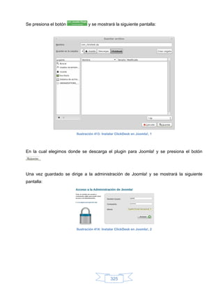 Se presiona el botón           y se mostrará la siguiente pantalla:




                        Ilustración 413: Instalar ClickDesk en Joomla!, 1




En la cual elegimos donde se descarga el plugin para Joomla! y se presiona el botón
       .


Una vez guardado se dirige a la administración de Joomla! y se mostrará la siguiente
pantalla:




                        Ilustración 414: Instalar ClickDesk en Joomla!, 2




                                              325
 