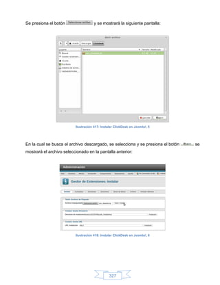 Se presiona el botón                  y se mostrará la siguiente pantalla:




                          Ilustración 417: Instalar ClickDesk en Joomla!, 5




En la cual se busca el archivo descargado, se selecciona y se presiona el botón   se
mostrará el archivo seleccionado en la pantalla anterior:




                          Ilustración 418: Instalar ClickDesk en Joomla!, 6




                                                327
 