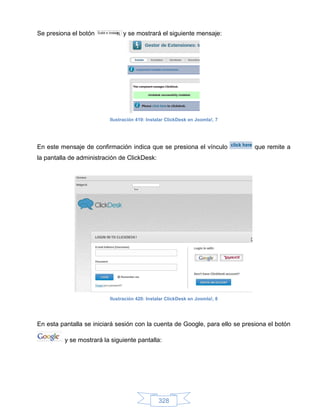 Se presiona el botón            y se mostrará el siguiente mensaje:




                          Ilustración 419: Instalar ClickDesk en Joomla!, 7




En este mensaje de confirmación indica que se presiona el vínculo             que remite a
la pantalla de administración de ClickDesk:




                          Ilustración 420: Instalar ClickDesk en Joomla!, 8




En esta pantalla se iniciará sesión con la cuenta de Google, para ello se presiona el botón

         y se mostrará la siguiente pantalla:




                                                328
 