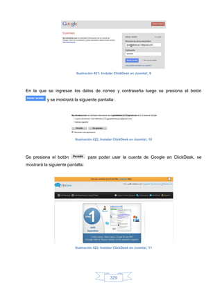 Ilustración 421: Instalar ClickDesk en Joomla!, 9




En la que se ingresan los datos de correo y contraseña luego se presiona el botón

           y se mostrará la siguiente pantalla:




                          Ilustración 422: Instalar ClickDesk en Joomla!, 10




Se presiona el botón              para poder usar la cuenta de Google en ClickDesk, se
mostrará la siguiente pantalla:




                          Ilustración 423: Instalar ClickDesk en Joomla!, 11




                                                329
 