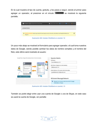 En la cual muestra el tipo de cuenta, gratuita, y los pasos a seguir, siendo el primer paso
agregar un operador, al presionar en el vínculo                           se mostrará la siguiente
pantalla:




                         Ilustración 424: Instalar ClickDesk en Joomla!, 12




Un poco más abajo se mostrará el formulario para agregar operador, el cual toma nuestros
datos de Google, siendo posible cambiar los datos de nombre completo y el nombre del
Nick, este último será mostrado al usuario:




                         Ilustración 425: Instalar ClickDesk en Joomla!, 13




También se podrá elegir entre usar una cuenta de Google o una de Skype, en este caso
se usará la cuenta de Google, ver pantalla:




                                               330
 