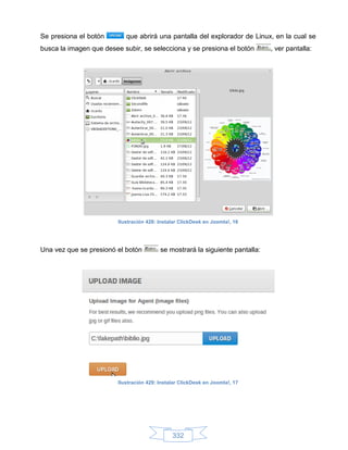 Se presiona el botón        que abrirá una pantalla del explorador de Linux, en la cual se
busca la imagen que desee subir, se selecciona y se presiona el botón          , ver pantalla:




                         Ilustración 428: Instalar ClickDesk en Joomla!, 16




Una vez que se presionó el botón          se mostrará la siguiente pantalla:




                         Ilustración 429: Instalar ClickDesk en Joomla!, 17




                                               332
 