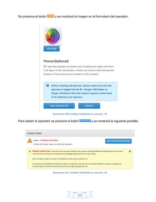 Se presiona el botón       y se mostrará la imagen en el formulario del operador:




                         Ilustración 430: Instalar ClickDesk en Joomla!, 18


Para añadir el operador se presiona el botón                y se mostrará la siguiente pantalla:




                         Ilustración 431: Instalar ClickDesk en Joomla!, 19




                                               333
 