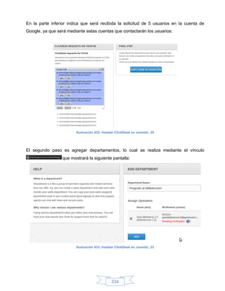 En la parte inferior indica que será recibida la solicitud de 5 usuarios en la cuenta de
Google, ya que será mediante estas cuentas que contactarán los usuarios:




                        Ilustración 432: Instalar ClickDesk en Joomla!, 20




El segundo paso es agregar departamentos, lo cual se realiza mediante el vínculo
                 que mostrará la siguiente pantalla:




                        Ilustración 433: Instalar ClickDesk en Joomla!, 22




                                              334
 