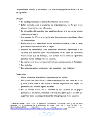 Las principales ventajas y desventajas que ofrecen las páginas de Facebook son
       las siguientes44:


       Ventajas:
            Se puede personalizar su contenido instalando aplicaciones.
            Están pensadas para la presencia de organizaciones, por lo que tienen
              algunas herramientas más adecuadas.
            Su contenido está accesible para usuarios externos a la red, no es preciso
              registrarse para verlo.
            Los usuarios del SRS pueden registrarse libremente como seguidores o fans
              de estas páginas.
            Existe un apartado de estadísticas que aporta información sobre los accesos
              y la actividad de los usuarios en la página.
            Dispone de herramientas para comunicar novedades importantes a los
              usuarios, que aparecen como “Actualizaciones” en su perfil. Es un sistema
              menos visible que los mensajes, pero también menos intrusivo y por tanto
              generará menos rechazo entre los usuarios.
            La página puede tener como administradores a varios usuarios de Facebook.
            Son gratuitas.
            Dan a la organización una imagen más respetable y más visibilidad


       Desventajas:
            Menor número de aplicaciones disponibles que los perfiles.
            Difícil promoción. No cuentan con herramientas propias para darse a conocer
              y no se puede invitar a otro usuario a hacerse seguidor de una página. Su
              promoción va a requerir algo de esfuerzo.
            No se reciben avisos de la actividad de los usuarios en la página
              (anotaciones en el muro, mensajes en el foro, etc.) por lo que se tendrán que
              supervisar estos canales para responder a las preguntas de los usuarios.


44
   MARGAIX-ARNAL, Dídac, 2008. Las bibliotecas universitarias y Facebook : cómo y por qué estar
presentes. En: El Profesional de la Información [En línea]. 2008. Vol. 17, no. 6, pp. 589 – 601.
[Consulta 6 junio 2012].           Disponible        en        impreso       y        electrónico en:
http://eprints.rclis.org/bitstream/10760/12568/1/articulo_Facebook_Margaix.pdf p. 594


                                                 29
 