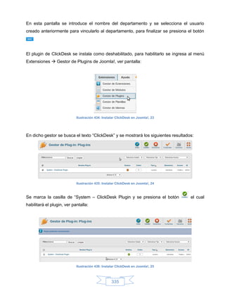 En esta pantalla se introduce el nombre del departamento y se selecciona el usuario
creado anteriormente para vincularlo al departamento, para finalizar se presiona el botón




El plugin de ClickDesk se instala como deshabilitado, para habilitarlo se ingresa al menú
Extensiones  Gestor de Plugins de Joomla!, ver pantalla:




                            Ilustración 434: Instalar ClickDesk en Joomla!, 23




En dicho gestor se busca el texto “ClickDesk” y se mostrará los siguientes resultados:




                            Ilustración 435: Instalar ClickDesk en Joomla!, 24



Se marca la casilla de “System – ClickDesk Plugin y se presiona el botón            el cual
habilitará el plugin, ver pantalla:




                            Ilustración 436: Instalar ClickDesk en Joomla!, 25



                                                  335
 