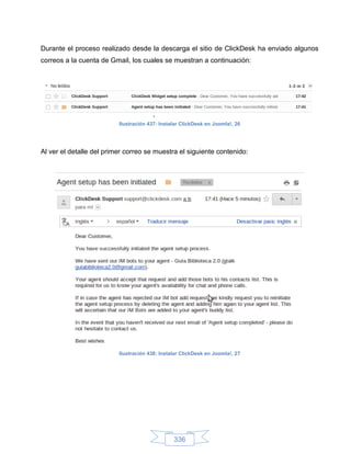 Durante el proceso realizado desde la descarga el sitio de ClickDesk ha enviado algunos
correos a la cuenta de Gmail, los cuales se muestran a continuación:




                          Ilustración 437: Instalar ClickDesk en Joomla!, 26




Al ver el detalle del primer correo se muestra el siguiente contenido:




                          Ilustración 438: Instalar ClickDesk en Joomla!, 27




                                                336
 