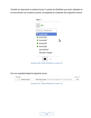 También se observarán la solicitud de las 5 cuentas de ClickDesk que serán utilizadas en
la comunicación con nuestros usuarios, al aceptarlas se mostrarán de la siguiente manera:




                         Ilustración 440: Instalar ClickDesk en Joomla!, 29




Una vez aceptados llegará el siguiente correo:




                         Ilustración 441: Instalar ClickDesk en Joomla!, 30




                                               338
 