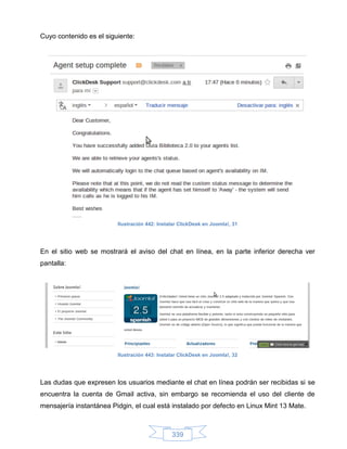 Cuyo contenido es el siguiente:




                         Ilustración 442: Instalar ClickDesk en Joomla!, 31




En el sitio web se mostrará el aviso del chat en línea, en la parte inferior derecha ver
pantalla:




                         Ilustración 443: Instalar ClickDesk en Joomla!, 32




Las dudas que expresen los usuarios mediante el chat en línea podrán ser recibidas si se
encuentra la cuenta de Gmail activa, sin embargo se recomienda el uso del cliente de
mensajería instantánea Pidgin, el cual está instalado por defecto en Linux Mint 13 Mate.



                                               339
 