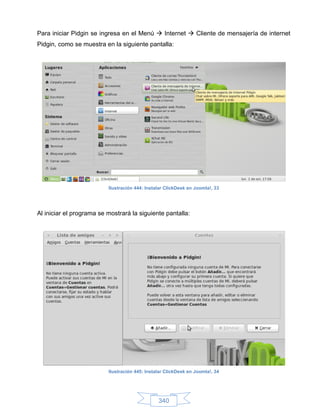 Para iniciar Pidgin se ingresa en el Menú  Internet  Cliente de mensajería de internet
Pidgin, como se muestra en la siguiente pantalla:




                          Ilustración 444: Instalar ClickDesk en Joomla!, 33




Al iniciar el programa se mostrará la siguiente pantalla:




                          Ilustración 445: Instalar ClickDesk en Joomla!, 34




                                                340
 