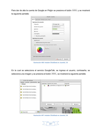 Para dar de alta la cuenta de Google en Pidgin se presiona el botón                y se mostrará
la siguiente pantalla:




                         Ilustración 446: Instalar ClickDesk en Joomla!, 35




En la cual se selecciona el servicio GoogleTalk, se ingresa el usuario, contraseña, se
selecciona una imagen y se presiona el botón              , se mostrará la siguiente pantalla:




                         Ilustración 447: Instalar ClickDesk en Joomla!, 36




                                               341
 