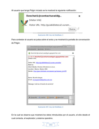 Al usuario que tenga Pidgin iniciado se le mostrará la siguiente notificación:




                                Ilustración 450: Uso de ClickDesk, 3


Para contestar al usuario se pulsa sobre el aviso y se mostrará la pantalla de conversación
de Pidgin:




                                Ilustración 451: Uso de ClickDesk, 4




En la cual se observa que mostrará los datos introducidos por el usuario, el sitio desde el
cual contacta, el explorador y sistema operativo.


                                               343
 
