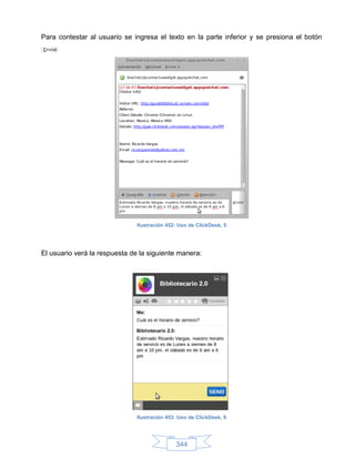 Para contestar al usuario se ingresa el texto en la parte inferior y se presiona el botón




                               Ilustración 452: Uso de ClickDesk, 5




El usuario verá la respuesta de la siguiente manera:




                               Ilustración 453: Uso de ClickDesk, 6




                                              344
 