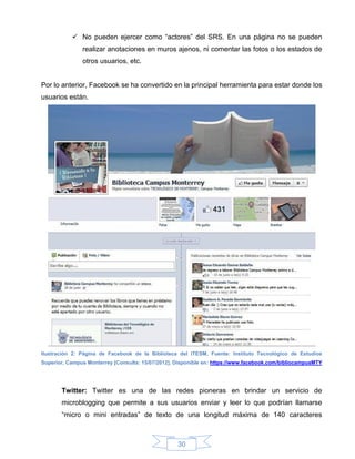  No pueden ejercer como “actores” del SRS. En una página no se pueden
               realizar anotaciones en muros ajenos, ni comentar las fotos o los estados de
               otros usuarios, etc.


Por lo anterior, Facebook se ha convertido en la principal herramienta para estar donde los
usuarios están.




Ilustración 2: Página de Facebook de la Biblioteca del ITESM, Fuente: Instituto Tecnológico de Estudios
Superior, Campus Monterrey [Consulta: 15/07/2012]. Disponible en: https://www.facebook.com/bibliocampusMTY




       Twitter: Twitter es una de las redes pioneras en brindar un servicio de
       microblogging que permite a sus usuarios enviar y leer lo que podrían llamarse
       “micro o mini entradas” de texto de una longitud máxima de 140 caracteres



                                                   30
 