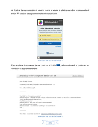 Al finalizar la conversación el usuario puede enviarse la plática completa presionando el
botón    ubicado debajo del nombre del bibliotecario:




                                 Ilustración 454: Uso de ClickDesk, 7


Para enviarse la conversación se presiona el botón                y el usuario verá la plática en su
correo de la siguiente manera:




                                 Ilustración 455: Uso de ClickDesk, 8



                                                345
 