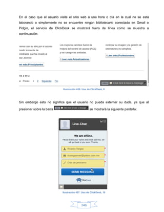 En el caso que el usuario visite el sitio web a una hora o día en la cual no se está
laborando o simplemente no se encuentre ningún bibliotecario conectado en Gmail o
Pidgin, el servicio de ClickDesk se mostrará fuera de línea como se muestra a
continuación:




                            Ilustración 456: Uso de ClickDesk, 9




Sin embargo esto no significa que el usuario no pueda externar su duda, ya que al

presionar sobre la barra                           se mostrará la siguiente pantalla:




                            Ilustración 457: Uso de ClickDesk, 10




                                            346
 