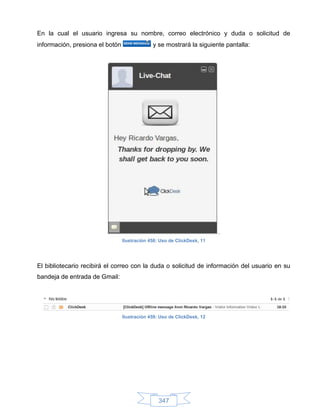 En la cual el usuario ingresa su nombre, correo electrónico y duda o solicitud de
información, presiona el botón                y se mostrará la siguiente pantalla:




                                 Ilustración 458: Uso de ClickDesk, 11




El bibliotecario recibirá el correo con la duda o solicitud de información del usuario en su
bandeja de entrada de Gmail:




                                 Ilustración 459: Uso de ClickDesk, 12




                                                 347
 