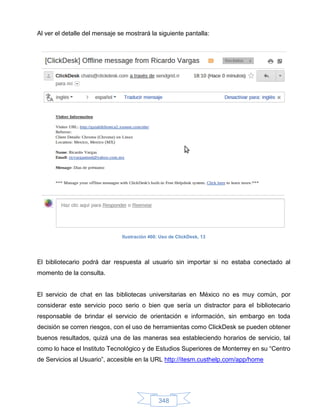 Al ver el detalle del mensaje se mostrará la siguiente pantalla:




                               Ilustración 460: Uso de ClickDesk, 13




El bibliotecario podrá dar respuesta al usuario sin importar si no estaba conectado al
momento de la consulta.


El servicio de chat en las bibliotecas universitarias en México no es muy común, por
considerar este servicio poco serio o bien que sería un distractor para el bibliotecario
responsable de brindar el servicio de orientación e información, sin embargo en toda
decisión se corren riesgos, con el uso de herramientas como ClickDesk se pueden obtener
buenos resultados, quizá una de las maneras sea estableciendo horarios de servicio, tal
como lo hace el Instituto Tecnológico y de Estudios Superiores de Monterrey en su “Centro
de Servicios al Usuario”, accesible en la URL http://itesm.custhelp.com/app/home




                                               348
 