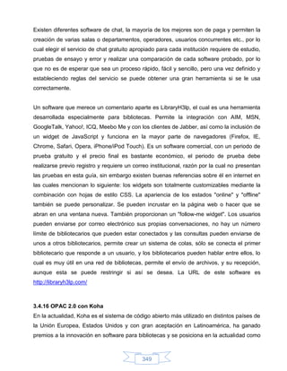 Existen diferentes software de chat, la mayoría de los mejores son de paga y permiten la
creación de varias salas o departamentos, operadores, usuarios concurrentes etc., por lo
cual elegir el servicio de chat gratuito apropiado para cada institución requiere de estudio,
pruebas de ensayo y error y realizar una comparación de cada software probado, por lo
que no es de esperar que sea un proceso rápido, fácil y sencillo, pero una vez definido y
estableciendo reglas del servicio se puede obtener una gran herramienta si se le usa
correctamente.


Un software que merece un comentario aparte es LibraryH3lp, el cual es una herramienta
desarrollada especialmente para bibliotecas. Permite la integración con AIM, MSN,
GoogleTalk, Yahoo!, ICQ, Meebo Me y con los clientes de Jabber, así como la inclusión de
un widget de JavaScript y funciona en la mayor parte de navegadores (Firefox, IE,
Chrome, Safari, Opera, iPhone/iPod Touch). Es un software comercial, con un periodo de
prueba gratuito y el precio final es bastante económico, el periodo de prueba debe
realizarse previo registro y requiere un correo institucional, razón por la cual no presentan
las pruebas en esta guía, sin embargo existen buenas referencias sobre él en internet en
las cuales mencionan lo siguiente: los widgets son totalmente customizables mediante la
combinación con hojas de estilo CSS. La apariencia de los estados "online" y "offline"
también se puede personalizar. Se pueden incrustar en la página web o hacer que se
abran en una ventana nueva. También proporcionan un "follow-me widget". Los usuarios
pueden enviarse por correo electrónico sus propias conversaciones, no hay un número
límite de bibliotecarios que pueden estar conectados y las consultas pueden enviarse de
unos a otros bibliotecarios, permite crear un sistema de colas, sólo se conecta el primer
bibliotecario que responde a un usuario, y los bibliotecarios pueden hablar entre ellos, lo
cual es muy útil en una red de bibliotecas, permite el envío de archivos, y su recepción,
aunque esta se puede restringir si así se desea. La URL de este software es
http://libraryh3lp.com/



3.4.16 OPAC 2.0 con Koha
En la actualidad, Koha es el sistema de código abierto más utilizado en distintos países de
la Unión Europea, Estados Unidos y con gran aceptación en Latinoamérica, ha ganado
premios a la innovación en software para bibliotecas y se posiciona en la actualidad como



                                            349
 