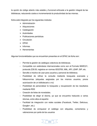 la opción de código abierto más estable y funcional enfocada a la gestión integral de las
bibliotecas, reduciendo costos e incrementando la productividad de las mismas.


Koha está integrado por los siguientes módulos:
          Administración
          Adquisiciones
          Catalogación
          Autoridades
          Publicaciones periódicas
          Circulación
          OPAC
          Informes
          Herramientas


Algunas funcionalidades que se encuentran presentes en el OPAC de Koha son:


         -   Permite la gestión de catálogos colectivos de bibliotecas.
         -   Compatible con estándares internacionales como son el Formato MARC21,
             protocolo Z39.50, registros en normas ISO2709, XML, API, LDAP, SIP, etc.
         -   Sencillo e intuitivo de usar para usuarios y personal de biblioteca.
         -   Posibilidad de refinar la consulta mediante búsqueda avanzada y
             folksonomías (etiquetas asignadas por los mismos usuarios, previa
             autorización de un bibliotecario o no)
         -   Posibilidad de personalizar la búsqueda y recuperación de los resultados
             mediante RSS
         -   Creación de listas de novedades.
         -   Posibilidad de elegir el idioma, ya que se encuentra traducido a varios
             idiomas, entre ellos el español.
         -   Facilidad de integración con redes sociales (Facebook, Twitter, Delicious,
             Google+, etc.)
         -   Posibilidad de enriquecer el catálogo con etiquetas, comentarios y
             valoraciones por parte de los usuarios




                                            350
 